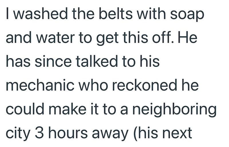 I washed the belts with soap and water to get this off. He has since talked to his mechanic who reckoned he could make it to a neighboring city 3 hours away (his next
