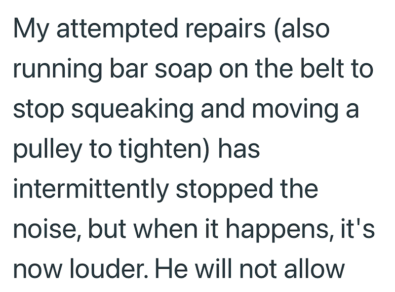 My attempted repairs (also running bar soap on the belt to stop squeaking and moving a pulley to tighten) has intermittently stopped the noise, but when it happens, it's now louder. He will not allow