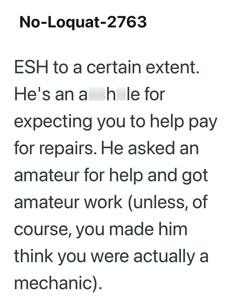 No-Loquat-2763 ESH to a certain extent. He's an a hole for expecting you to help pay for repairs. He asked an amateur for help and got amateur work (unless, of course, you made him think you were actually a mechanic).