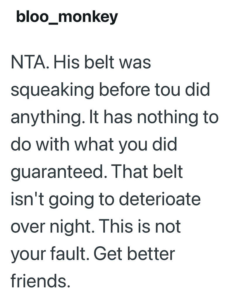 bloo_monkey NTA. His belt was squeaking before tou did anything. It has nothing to do with what you did guaranteed. That belt isn't going to deterioate over night. This is not your fault. Get better friends.