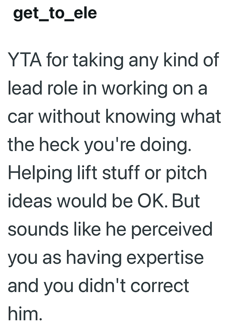 get_to_ele YTA for taking any kind of lead role in working on a car without knowing what the heck you're doing. Helping lift stuff or pitch ideas would be OK. But sounds like he perceived you as having expertise and you didn't correct him.