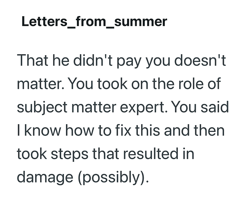 Letters_from_summer That he didn't pay you doesn't matter. You took on the role of subject matter expert. You said I know how to fix this and then took steps that resulted in damage (possibly).