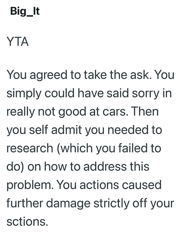 Big_It YTA You agreed to take the ask. You simply could have said sorry in really not good at cars. Then you self admit you needed to research (which you failed to do) on how to address this problem. You actions caused further damage strictly off your sctions.