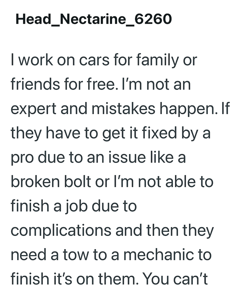 Head_Nectarine_6260 I work on cars for family or friends for free. I'm not an expert and mistakes happen. If they have to get it fixed by a pro due to an issue like a broken bolt or I'm not able to finish a job due to complications and then they need a tow to a mechanic to finish it's on them. You can't