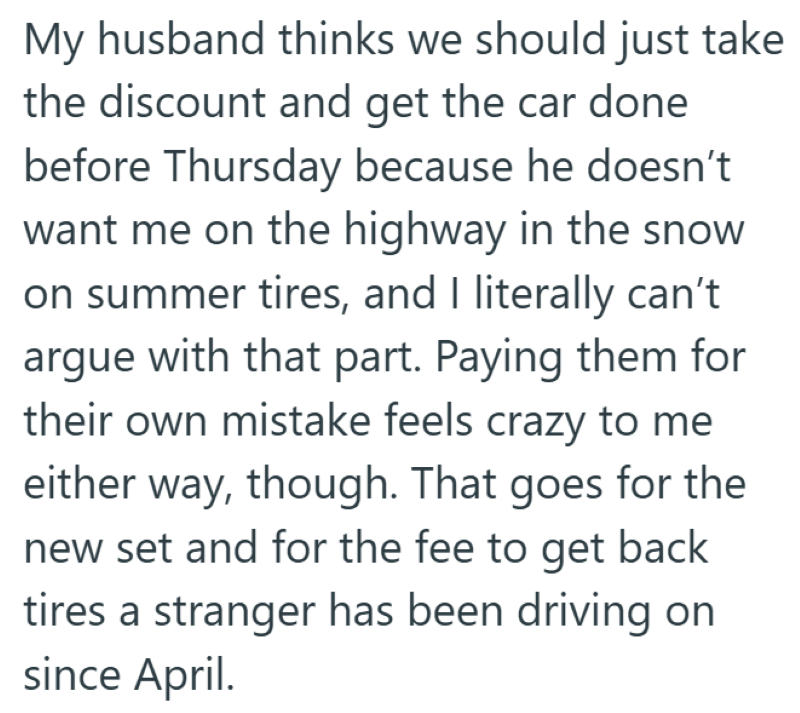 My husband thinks we should just take the discount and get the car done before Thursday because he doesn't want me on the highway in the snow on summer tires, and I literally can't argue with that part. Paying them for their own mistake feels crazy to me either way, though. That goes for the new set and for the fee to get back tires a stranger has been driving on since April.