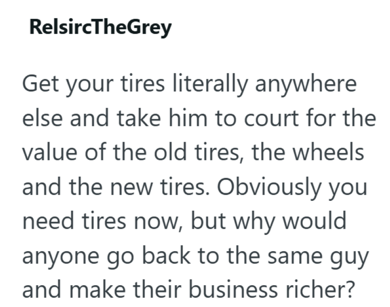 RelsircTheGrey Get your tires literally anywhere else and take him to court for the value of the old tires, the wheels and the new tires. Obviously you need tires now, but why would anyone go back to the same guy and make their business richer?