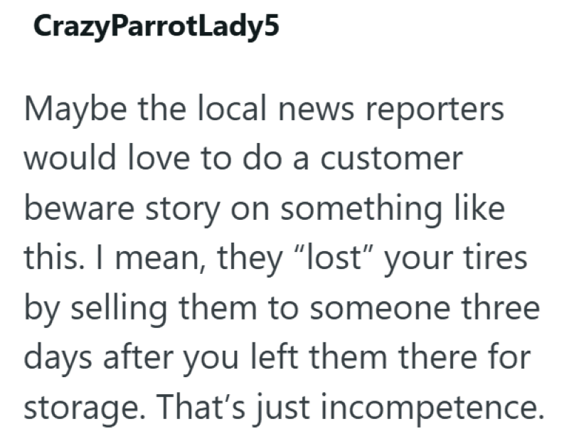 CrazyParrotLady5 Maybe the local news reporters would love to do a customer beware story on something like this. I mean, they "lost" your tires by selling them to someone three days after you left them there for storage. That's just incompetence.