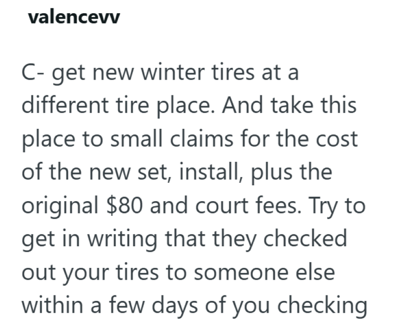 valencevv C- get new winter tires at a different tire place. And take this place to small claims for the cost of the new set, install, plus the original $80 and court fees. Try to get in writing that they checked out your tires to someone else within a few days of you checking