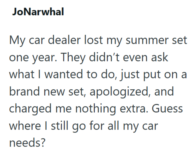 JoNarwhal My car dealer lost my summer set one year. They didn't even ask what I wanted to do, just put on a brand new set, apologized, and charged me nothing extra. Guess where I still go for all my car needs?