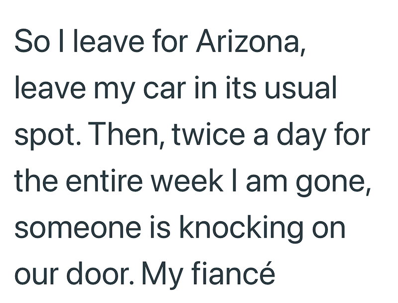 So I leave for Arizona, leave my car in its usual spot. Then, twice a day for the entire week I am gone, someone is knocking on our door. My fiancé