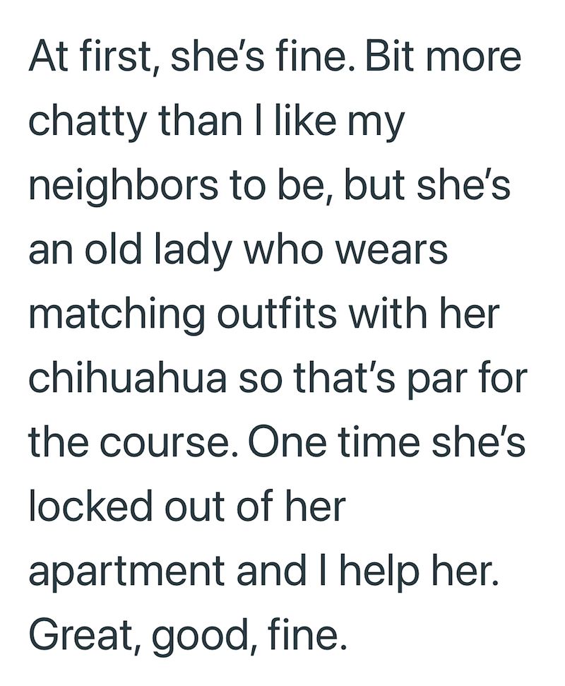 At first, she's fine. Bit more chatty than I like my neighbors to be, but she's an old lady who wears matching outfits with her chihuahua so that's par for the course. One time she's locked out of her apartment and I help her. Great, good, fine.