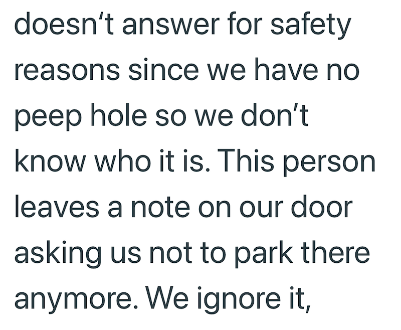 doesn't answer for safety reasons since we have no peep hole so we don't know who it is. This person leaves a note on our door asking us not to park there anymore. We ignore it,