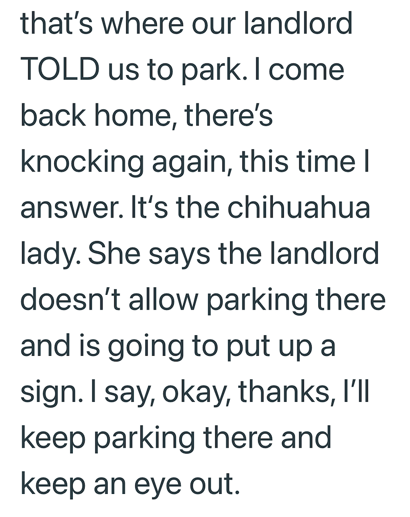 that's where our landlord TOLD us to park. I come back home, there's knocking again, this time I answer. It's the chihuahua lady. She says the landlord doesn't allow parking there and is going to put up a sign. I say, okay, thanks, I'll keep parking there and keep an eye out.