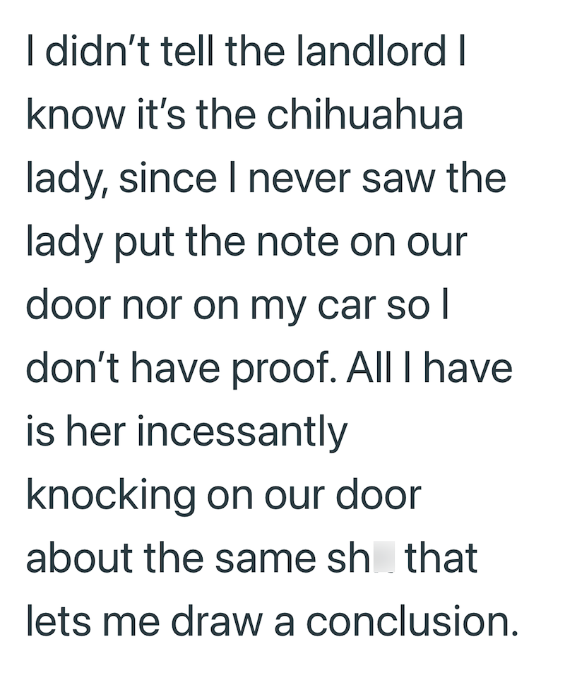 I didn't tell the landlord I know it's the chihuahua lady, since I never saw the lady put the note on our door nor on my car so I don't have proof. All I have is her incessantly knocking on our door about the same sh that lets me draw a conclusion.