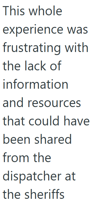 This whole experience was frustrating with the lack of information and resources that could have been shared from the dispatcher at the sheriffs