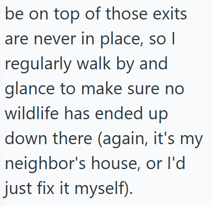 be on top of those exits are never in place, so I regularly walk by and glance to make sure no wildlife has ended up down there (again, it's my neighbor's house, or I'd just fix it myself).