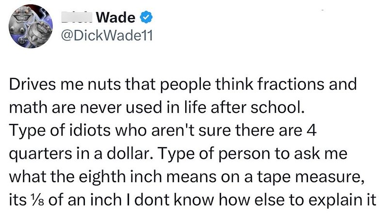 Wade @DickWade11 Drives me nuts that people think fractions and math are never used in life after school. Type of idiots who aren't sure there are 4 quarters in a dollar. Type of person to ask me what the eighth inch means on a tape measure, its 1/8 of an inch I dont know how else to explain it