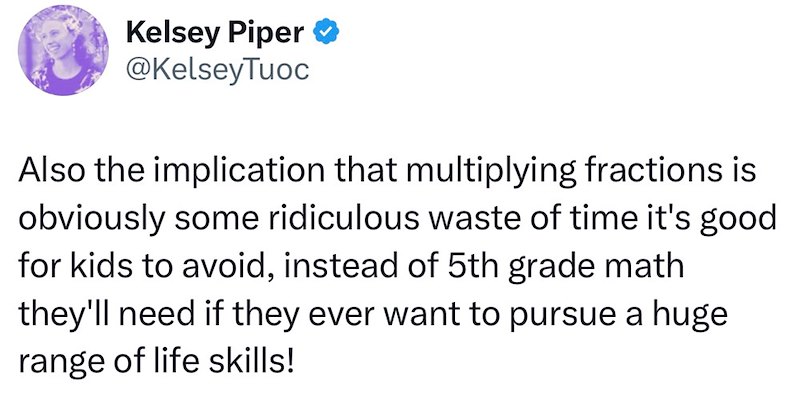 Kelsey Piper ❤ @KelseyTuoc Also the implication that multiplying fractions is obviously some ridiculous waste of time it's good for kids to avoid, instead of 5th grade math they'll need if they ever want to pursue a huge range of life skills!