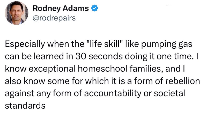 Rodney Adams @rodrepairs Especially when the "life skill" like pumping gas can be learned in 30 seconds doing it one time. I know exceptional homeschool families, and I also know some for which it is a form of rebellion against any form of accountability or societal standards