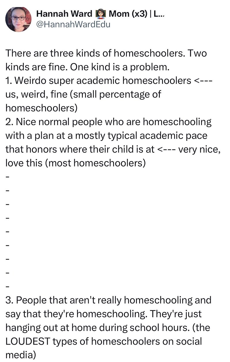 Hannah Ward Mom (x3) | L... @HannahWardEdu There are three kinds of homeschoolers. Two kinds are fine. One kind is a problem. 1. Weirdo super academic homeschoolers <--- us, weird, fine (small percentage of homeschoolers) 2. Nice normal people who are homeschooling with a plan at a mostly typical academic pace that honors where their child is at <--- very nice, love this (most homeschoolers) I I I 3. People that aren't really homeschooling and say that they're homeschooling. They're just hanging
