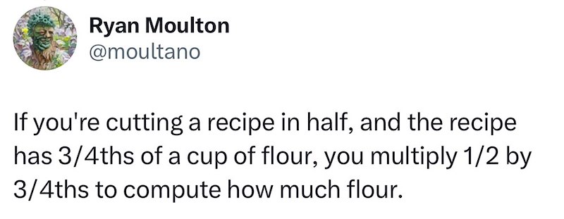 Ryan Moulton @moultano If you're cutting a recipe in half, and the recipe has 3/4ths of a cup of flour, you multiply 1/2 by 3/4ths to compute how much flour.