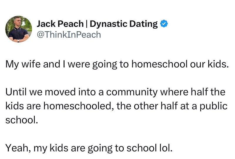 Jack Peach | Dynastic Dating → @ThinkInPeach My wife and I were going to homeschool our kids. Until we moved into a community where half the kids are homeschooled, the other half at a public school. Yeah, my kids are going to school lol.