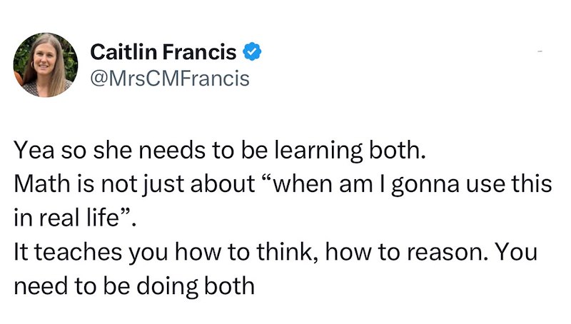 Caitlin Francis @MrsCMFrancis Yea so she needs to be learning both. Math is not just about "when am I gonna use this in real life". It teaches you how to think, how to reason. You need to be doing both
