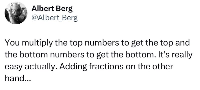 Albert Berg @Albert_Berg You multiply the top numbers to get the top and the bottom numbers to get the bottom. It's really easy actually. Adding fractions on the other hand...