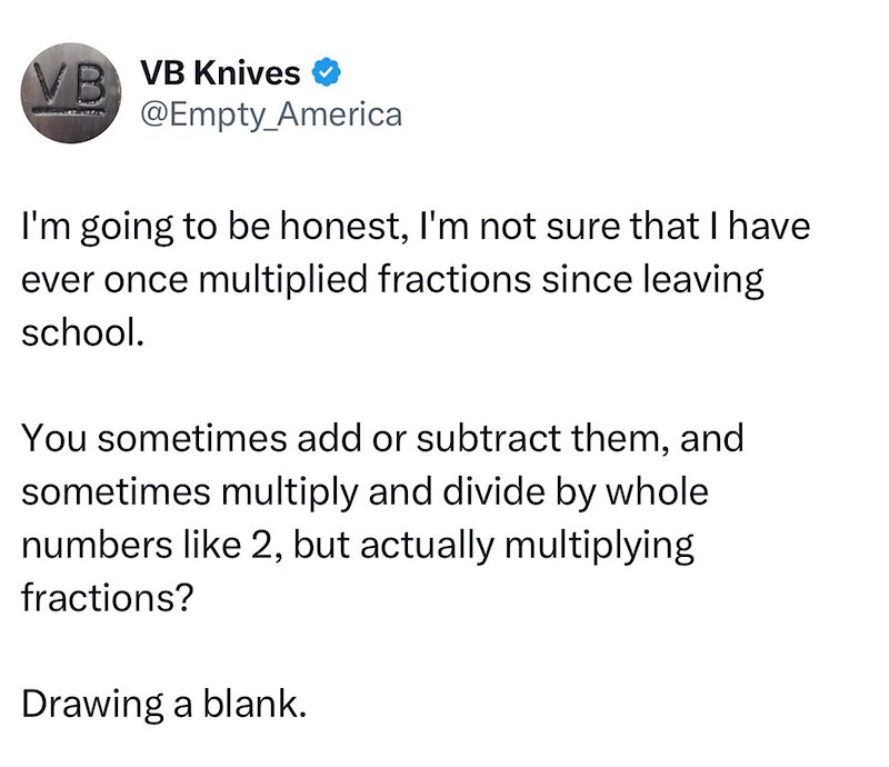 VB VB Knives ❤ @Empty_America I'm going to be honest, I'm not sure that I have ever once multiplied fractions since leaving school. You sometimes add or subtract them, and sometimes multiply and divide by whole numbers like 2, but actually multiplying fractions? Drawing a blank.