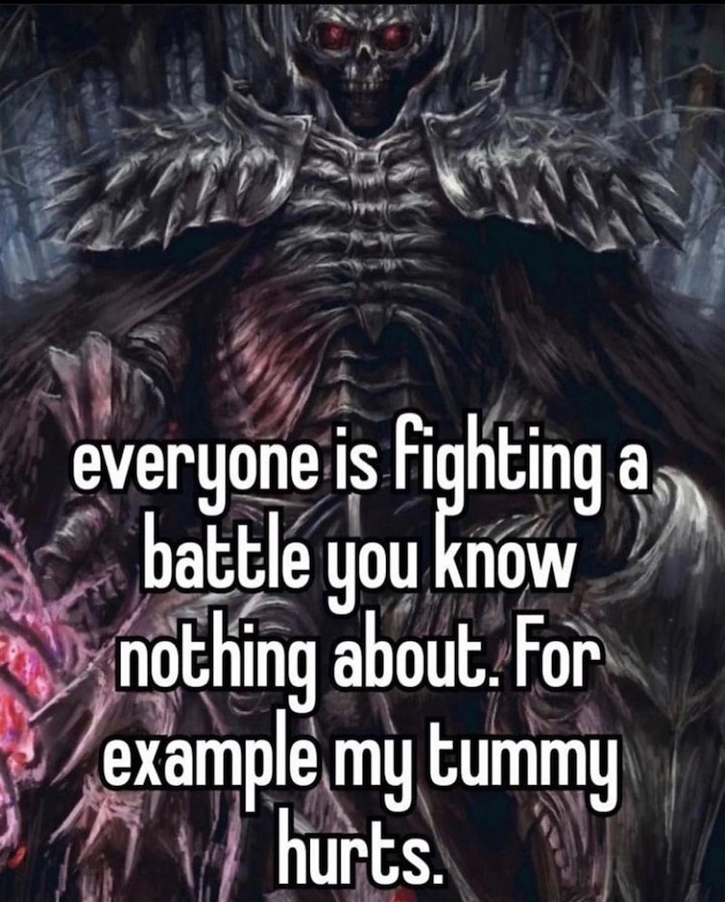 everyone is fighting a battle you know nothing about. For example my tummy hurts.