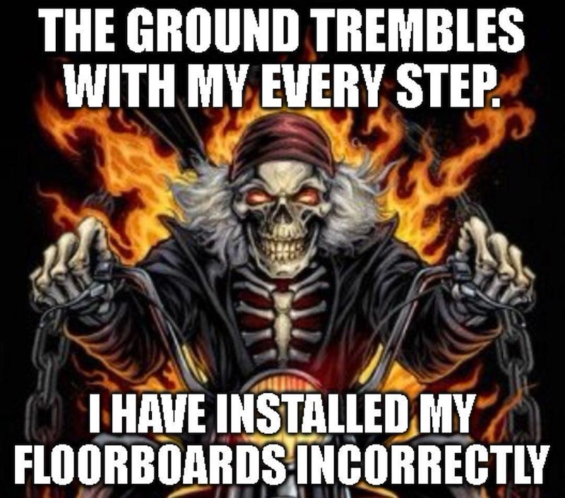 THE GROUND TREMBLES WITH MY EVERY STEP. I HAVE INSTALLED MY FLOORBOARDS INCORRECTLY