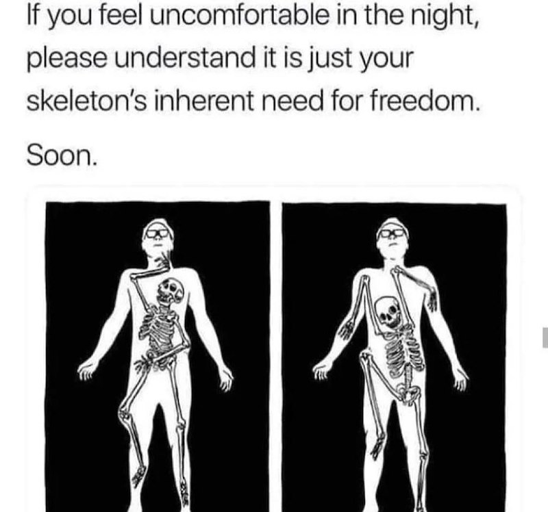 If you feel uncomfortable in the night, please understand it is just your skeleton's inherent need for freedom. Soon.