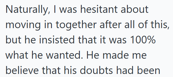 Naturally, I was hesitant about moving in together after all of this, but he insisted that it was 100% what he wanted. He made me believe that his doubts had been