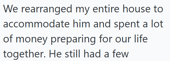 We rearranged my entire house to accommodate him and spent a lot of money preparing for our life together. He still had a few