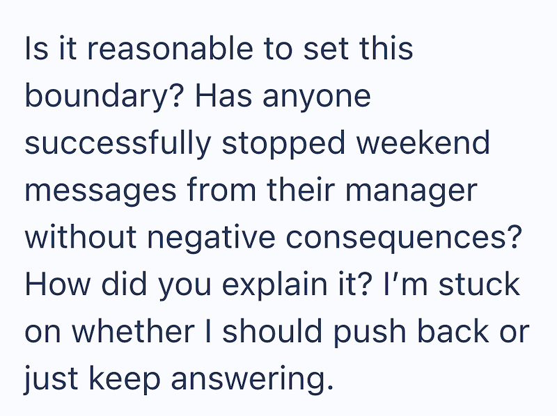Is it reasonable to set this boundary? Has anyone successfully stopped weekend messages from their manager without negative consequences? How did you explain it? I'm stuck on whether I should push back or just keep answering.