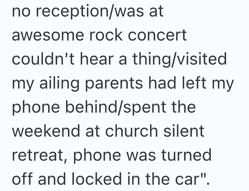 no reception/was at awesome rock concert couldn't hear a thing/visited my ailing parents had left my phone behind/spent the weekend at church silent retreat, phone was turned off and locked in the car".