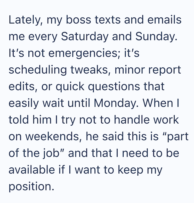Lately, my boss texts and emails me every Saturday and Sunday. It's not emergencies; it's scheduling tweaks, minor report edits, or quick questions that easily wait until Monday. When I told him I try not to handle work on weekends, he said this is "part of the job" and that I need to be available if I want to keep my position.