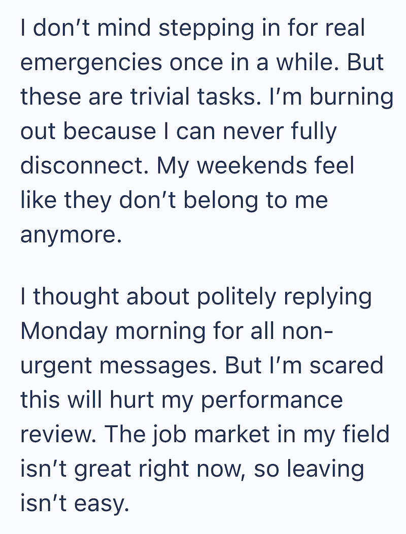 I don't mind stepping in for real emergencies once in a while. But these are trivial tasks. I'm burning out because I can never fully disconnect. My weekends feel like they don't belong to me anymore. I thought about politely replying Monday morning for all non- urgent messages. But I'm scared this will hurt my performance review. The job market in my field isn't great right now, so leaving isn't easy.