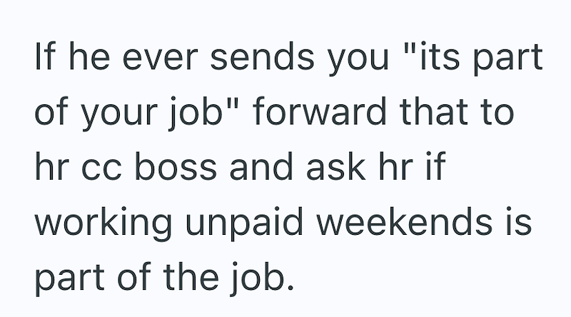 If he ever sends you "its part of your job" forward that to hr cc boss and ask hr if working unpaid weekends is part of the job.