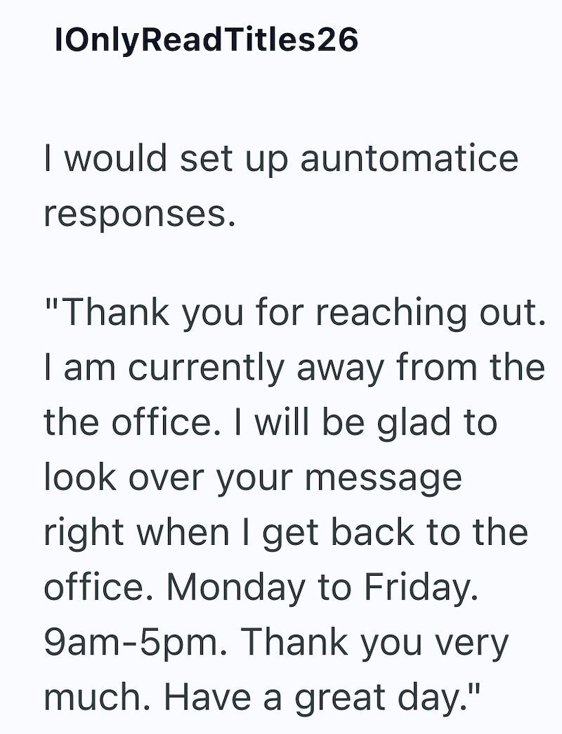 IOnly ReadTitles26 I would set up automatice responses. "Thank you for reaching out. I am currently away from the the office. I will be glad to look over your message right when I get back to the office. Monday to Friday. 9am-5pm. Thank you very much. Have a great day."
