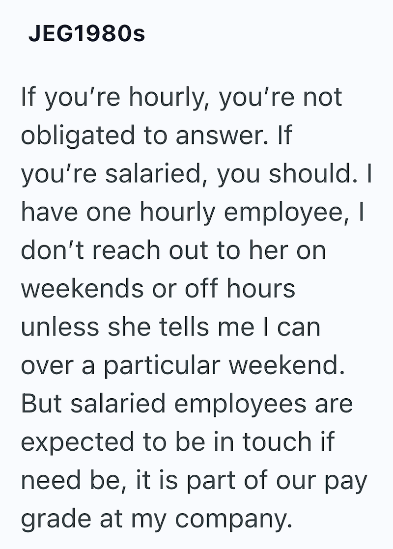 JEG1980s If you're hourly, you're not obligated to answer. If you're salaried, you should. I have one hourly employee, I don't reach out to her on weekends or off hours unless she tells me I can over a particular weekend. But salaried employees are expected to be in touch if need be, it is part of our pay grade at my company.