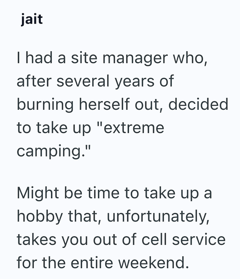 jait I had a site manager who, after several years of burning herself out, decided to take up "extreme camping." Might be time to take up a hobby that, unfortunately, takes you out of cell service for the entire weekend.