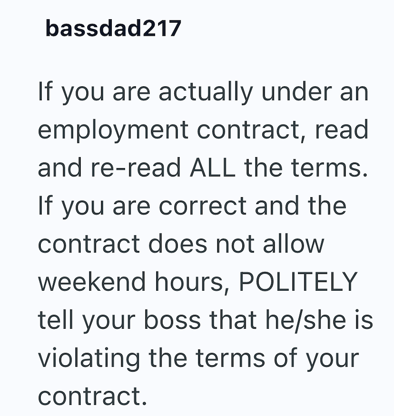 bassdad217 If you are actually under an employment contract, read and re-read ALL the terms. If you are correct and the contract does not allow weekend hours, POLITELY tell your boss that he/she is violating the terms of your contract.