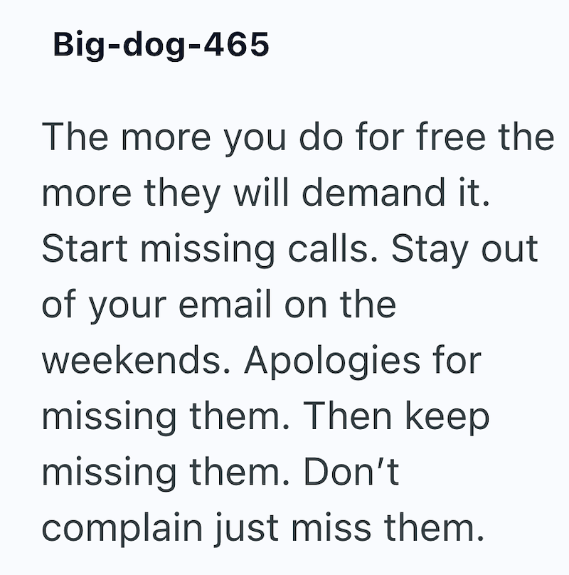 Big-dog-465 The more you do for free the more they will demand it. Start missing calls. Stay out of your email on the weekends. Apologies for missing them. Then keep missing them. Don't complain just miss them.