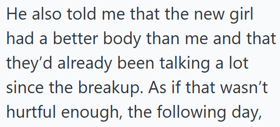 He also told me that the new girl had a better body than me and that they'd already been talking a lot since the breakup. As if that wasn't hurtful enough, the following day,