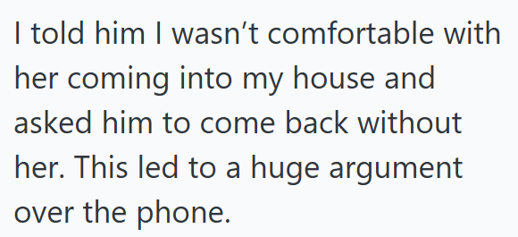 I told him I wasn't comfortable with her coming into my house and asked him to come back without her. This led to a huge argument over the phone.
