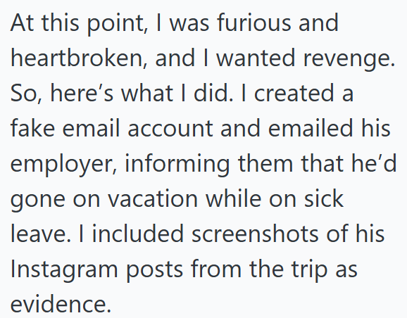 At this point, I was furious and heartbroken, and I wanted revenge. So, here's what I did. I created a fake email account and emailed his employer, informing them that he'd gone on vacation while on sick leave. I included screenshots of his Instagram posts from the trip as evidence.