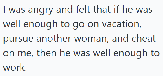 I was angry and felt that if he was well enough to go on vacation, pursue another woman, and cheat on me, then he was well enough to work.