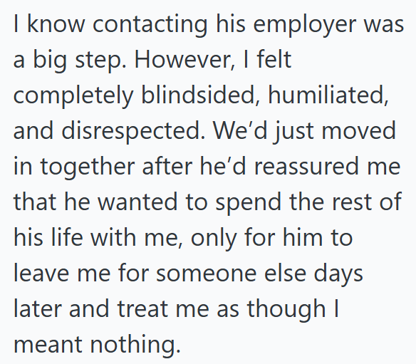I know contacting his employer was a big step. However, I felt completely blindsided, humiliated, and disrespected. We'd just moved in together after he'd reassured me that he wanted to spend the rest of his life with me, only for him to leave me for someone else days later and treat me as though I meant nothing.