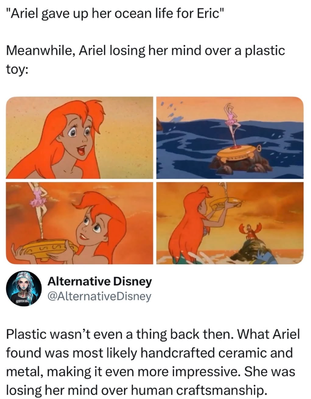 "Ariel gave up her ocean life for Eric" Meanwhile, Ariel losing her mind over a plastic toy: S Alternative Disney @Alternative Disney Plastic wasn't even a thing back then. What Ariel found was most likely handcrafted ceramic and metal, making it even more impressive. She was losing her mind over human craftsmanship.